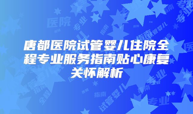 唐都医院试管婴儿住院全程专业服务指南贴心康复关怀解析