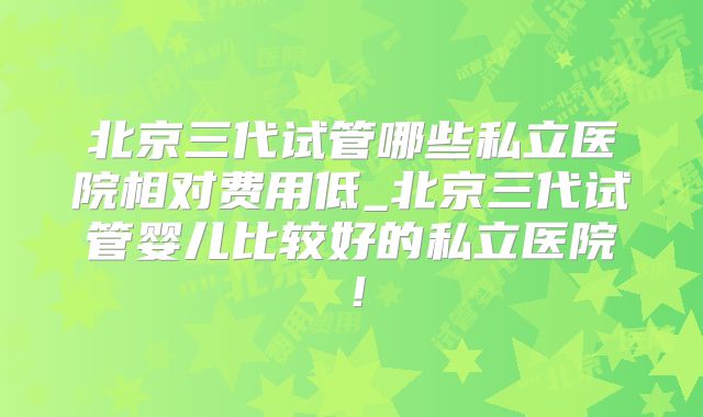 北京三代试管哪些私立医院相对费用低_北京三代试管婴儿比较好的私立医院!