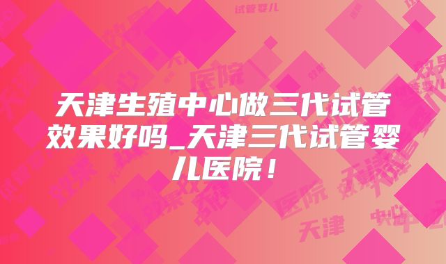 天津生殖中心做三代试管效果好吗_天津三代试管婴儿医院！