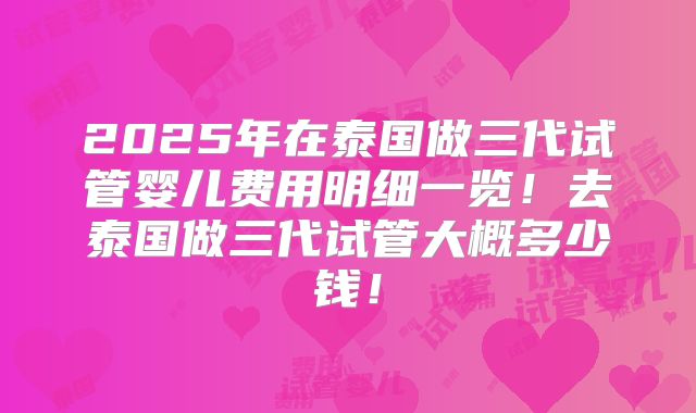 2025年在泰国做三代试管婴儿费用明细一览！去泰国做三代试管大概多少钱！