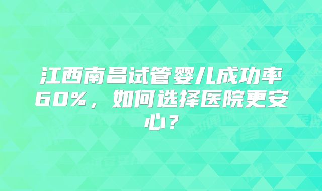 江西南昌试管婴儿成功率60%，如何选择医院更安心？