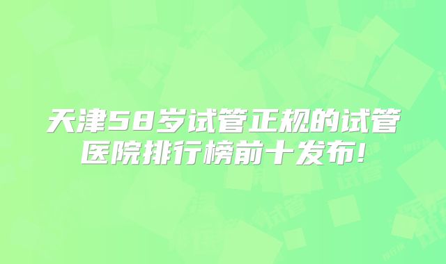 天津58岁试管正规的试管医院排行榜前十发布!