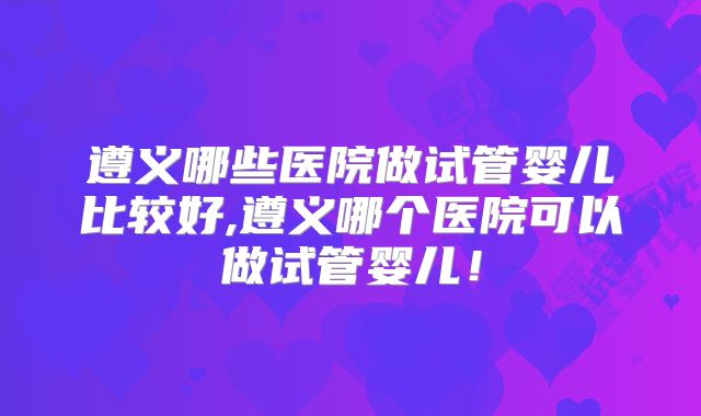 遵义哪些医院做试管婴儿比较好,遵义哪个医院可以做试管婴儿！