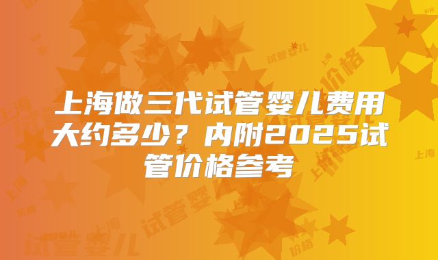 上海做三代试管婴儿费用大约多少？内附2025试管价格参考