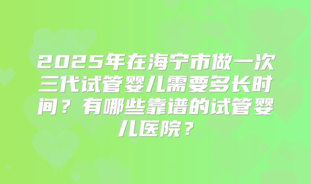 2025年在海宁市做一次三代试管婴儿需要多长时间？有哪些靠谱的试管婴儿医院？