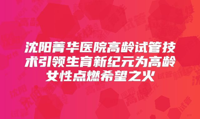 沈阳菁华医院高龄试管技术引领生育新纪元为高龄女性点燃希望之火