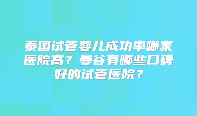 泰国试管婴儿成功率哪家医院高？曼谷有哪些口碑好的试管医院？