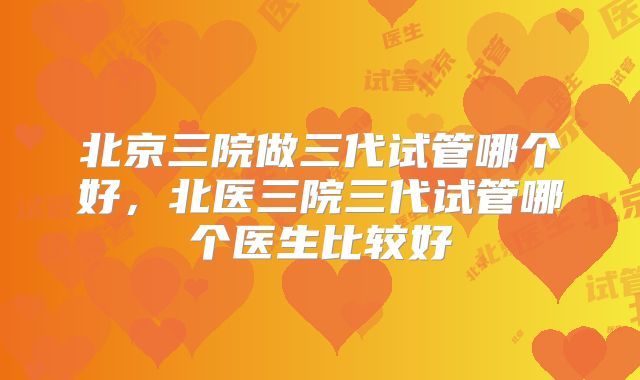 北京三院做三代试管哪个好，北医三院三代试管哪个医生比较好