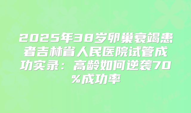 2025年38岁卵巢衰竭患者吉林省人民医院试管成功实录：高龄如何逆袭70%成功率