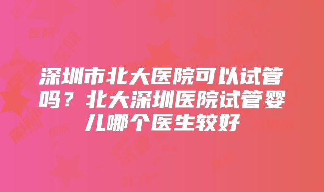 深圳市北大医院可以试管吗？北大深圳医院试管婴儿哪个医生较好