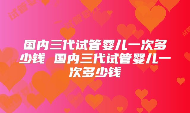 国内三代试管婴儿一次多少钱 国内三代试管婴儿一次多少钱