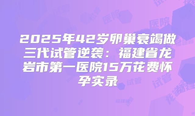 2025年42岁卵巢衰竭做三代试管逆袭：福建省龙岩市第一医院15万花费怀孕实录