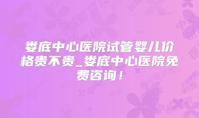 娄底中心医院试管婴儿价格贵不贵_娄底中心医院免费咨询！