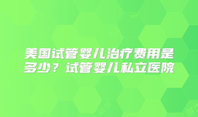 美国试管婴儿治疗费用是多少？试管婴儿私立医院