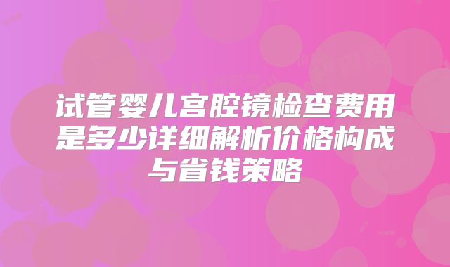 试管婴儿宫腔镜检查费用是多少详细解析价格构成与省钱策略