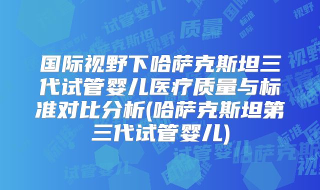 国际视野下哈萨克斯坦三代试管婴儿医疗质量与标准对比分析(哈萨克斯坦第三代试管婴儿)