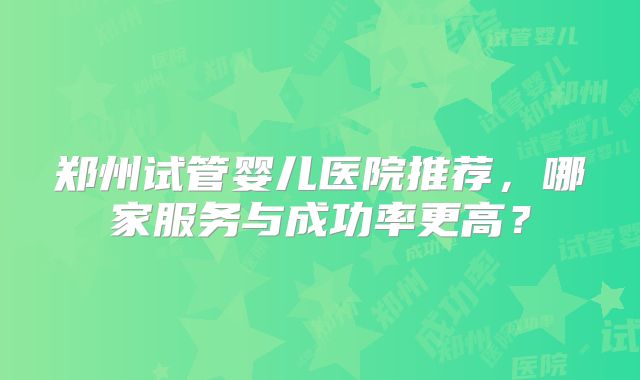郑州试管婴儿医院推荐，哪家服务与成功率更高？