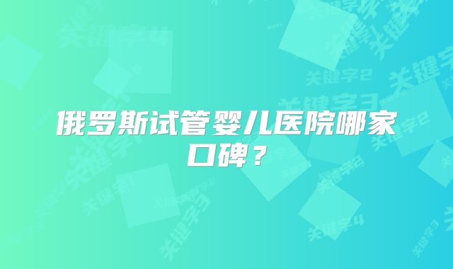 俄罗斯试管婴儿医院哪家口碑?