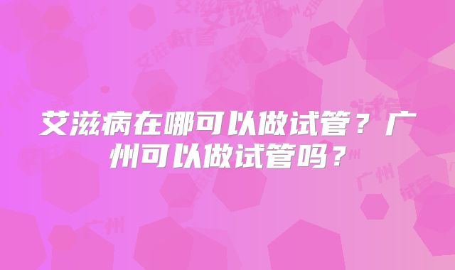 艾滋病在哪可以做试管？广州可以做试管吗？