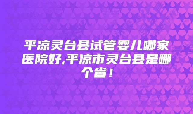 平凉灵台县试管婴儿哪家医院好,平凉市灵台县是哪个省！