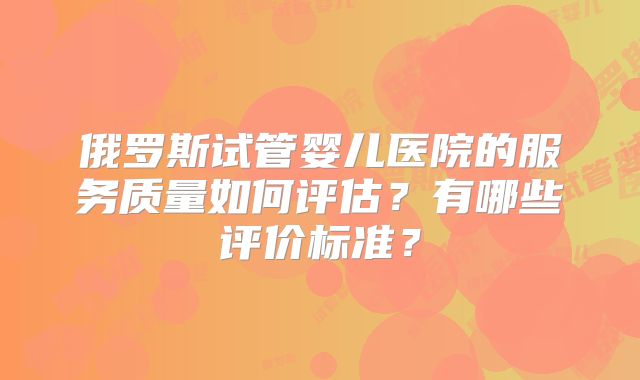 俄罗斯试管婴儿医院的服务质量如何评估？有哪些评价标准？