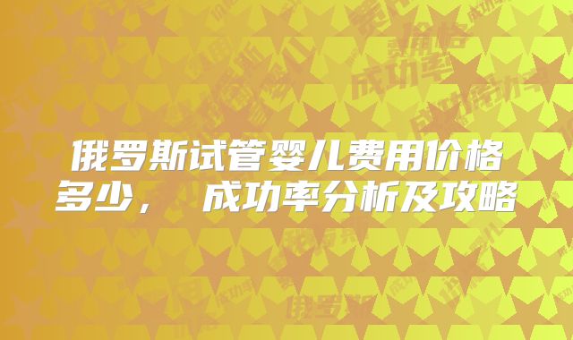 俄罗斯试管婴儿费用价格多少， 成功率分析及攻略