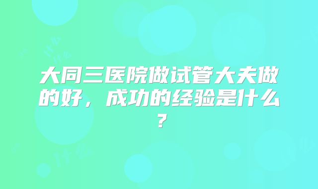 大同三医院做试管大夫做的好，成功的经验是什么？