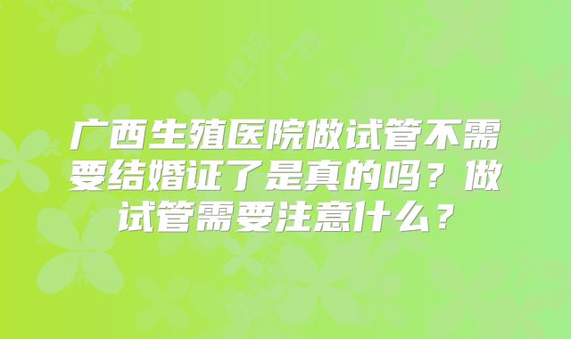广西生殖医院做试管不需要结婚证了是真的吗？做试管需要注意什么？