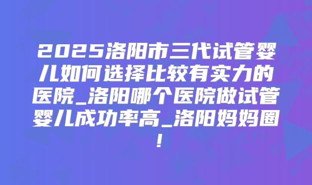 2025洛阳市三代试管婴儿如何选择比较有实力的医院_洛阳哪个医院做试管婴儿成功率高_洛阳妈妈圈！