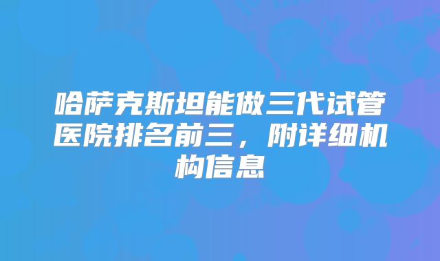 哈萨克斯坦能做三代试管医院排名前三，附详细机构信息