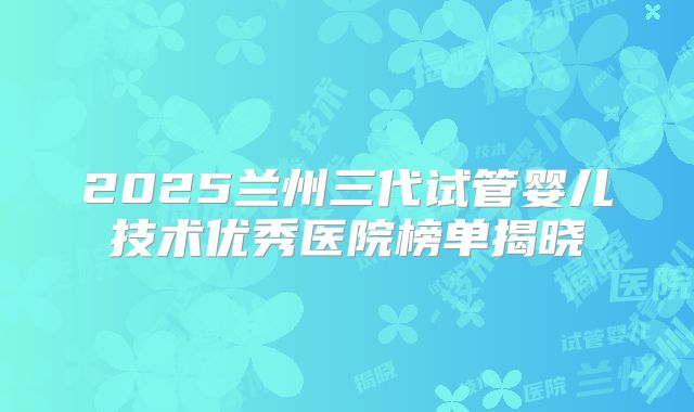 2025兰州三代试管婴儿技术优秀医院榜单揭晓