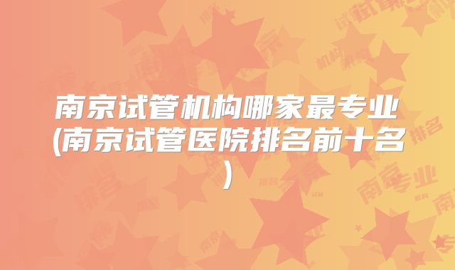 南京试管机构哪家最专业(南京试管医院排名前十名)