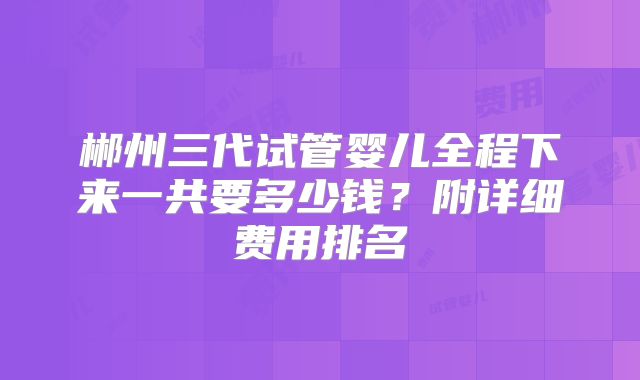 郴州三代试管婴儿全程下来一共要多少钱?附详细费用排名