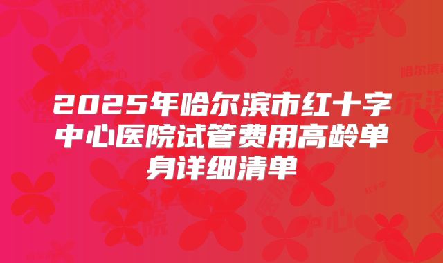 2025年哈尔滨市红十字中心医院试管费用高龄单身详细清单