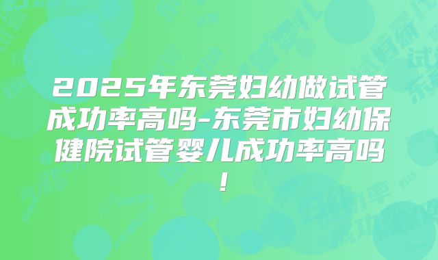 2025年东莞妇幼做试管成功率高吗-东莞市妇幼保健院试管婴儿成功率高吗！