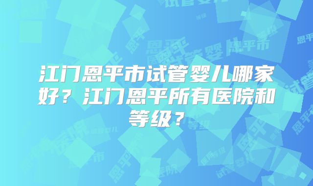 江门恩平市试管婴儿哪家好？江门恩平所有医院和等级？