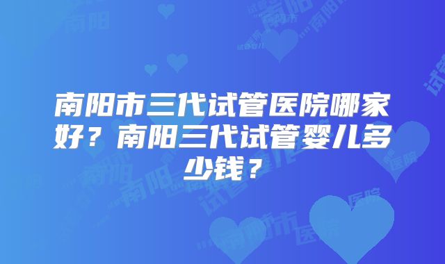 南阳市三代试管医院哪家好?南阳三代试管婴儿多少钱?