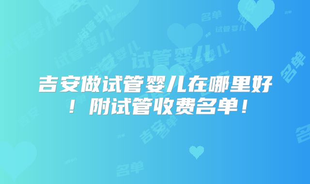 吉安做试管婴儿在哪里好！附试管收费名单！