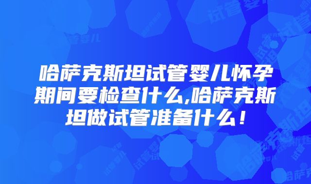 哈萨克斯坦试管婴儿怀孕期间要检查什么,哈萨克斯坦做试管准备什么!