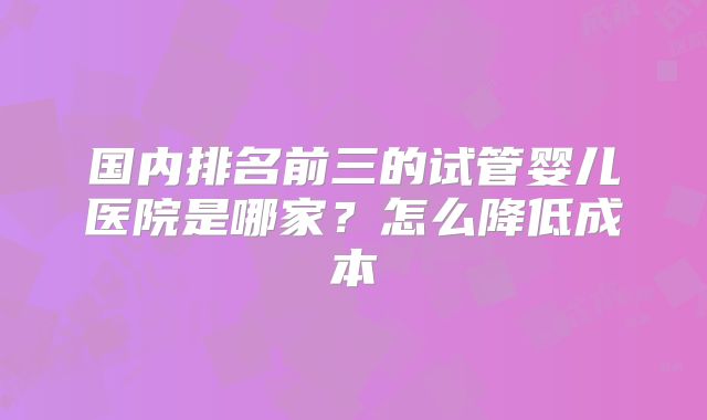 国内排名前三的试管婴儿医院是哪家?怎么降低成本