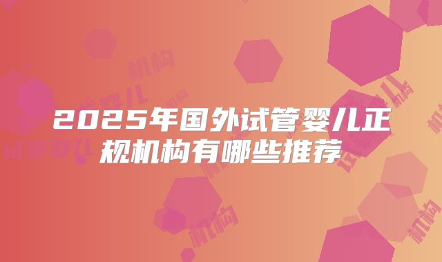 2025年国外试管婴儿正规机构有哪些推荐