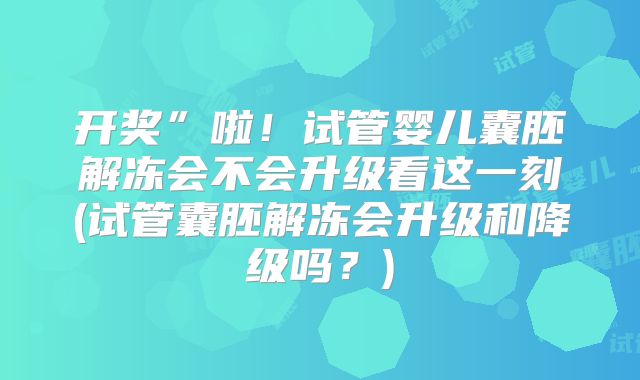 开奖”啦！试管婴儿囊胚解冻会不会升级看这一刻(试管囊胚解冻会升级和降级吗？)
