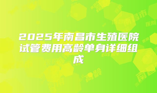 2025年南昌市生殖医院试管费用高龄单身详细组成