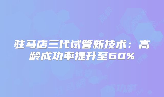 驻马店三代试管新技术：高龄成功率提升至60%
