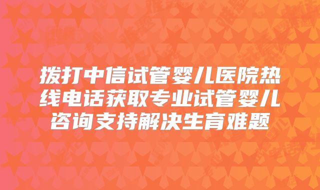 拨打中信试管婴儿医院热线电话获取专业试管婴儿咨询支持解决生育难题