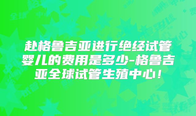 赴格鲁吉亚进行绝经试管婴儿的费用是多少-格鲁吉亚全球试管生殖中心！