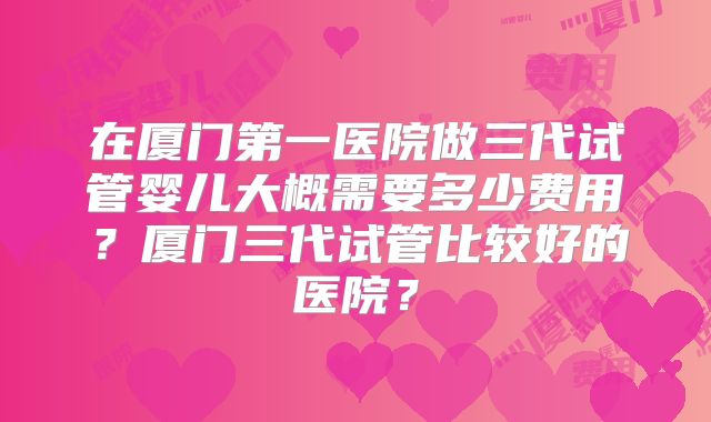 在厦门第一医院做三代试管婴儿大概需要多少费用？厦门三代试管比较好的医院？