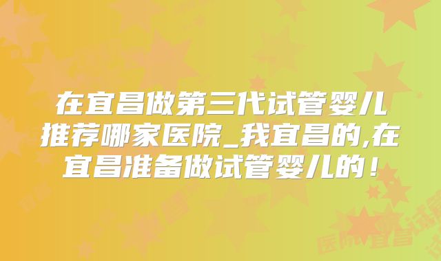 在宜昌做第三代试管婴儿推荐哪家医院_我宜昌的,在宜昌准备做试管婴儿的！