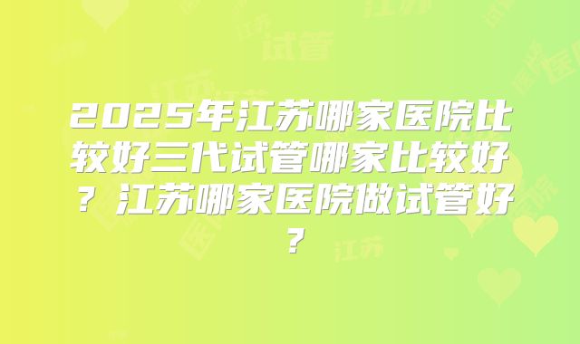 2025年江苏哪家医院比较好三代试管哪家比较好？江苏哪家医院做试管好？