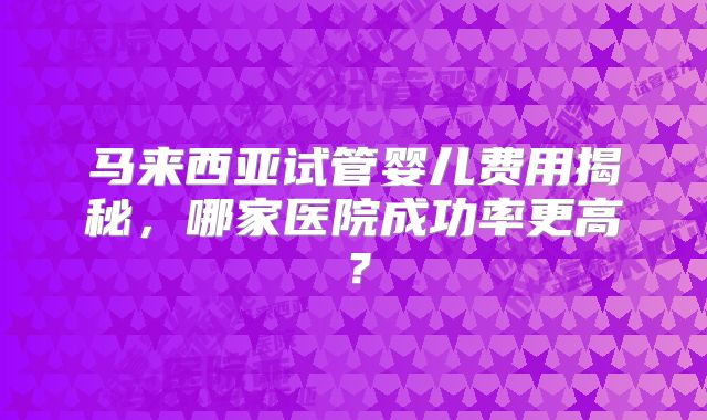 马来西亚试管婴儿费用揭秘，哪家医院成功率更高？